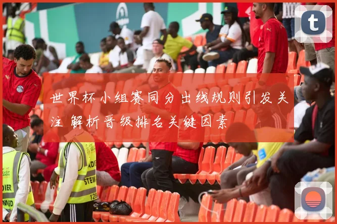 世界杯小组赛同分出线规则引发关注 解析晋级排名关键因素