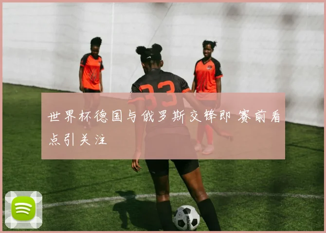 世界杯德国与俄罗斯交锋即 赛前看点引关注