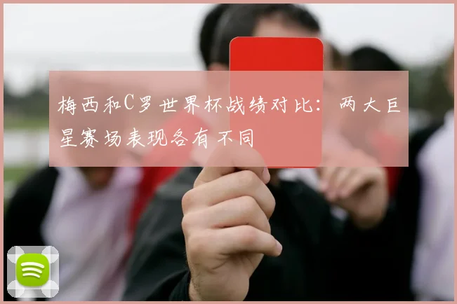 梅西和C罗世界杯战绩对比:两大巨星赛场表现各有不同