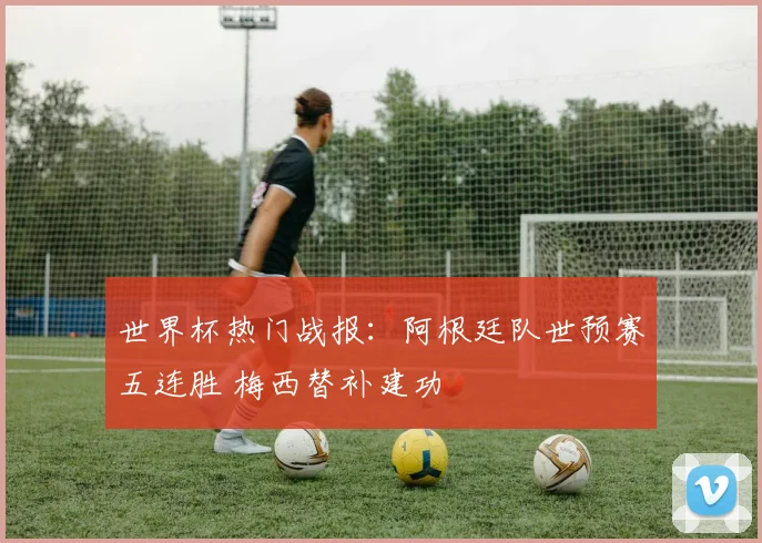 世界杯热门战报：阿根廷队世预赛五连胜 梅西替补建功