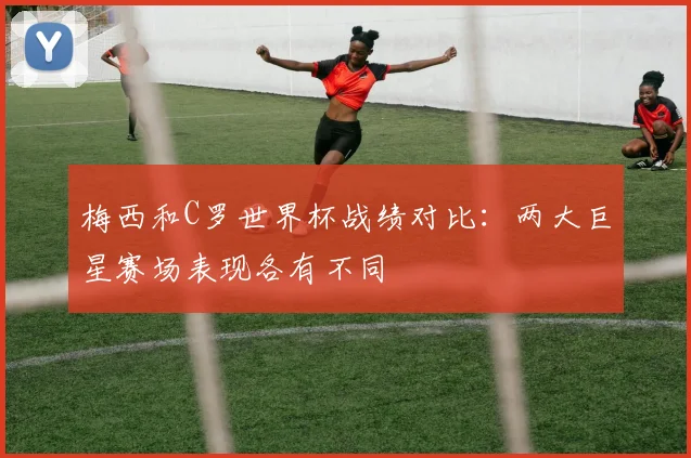 梅西和C罗世界杯战绩对比:两大巨星赛场表现各有不同