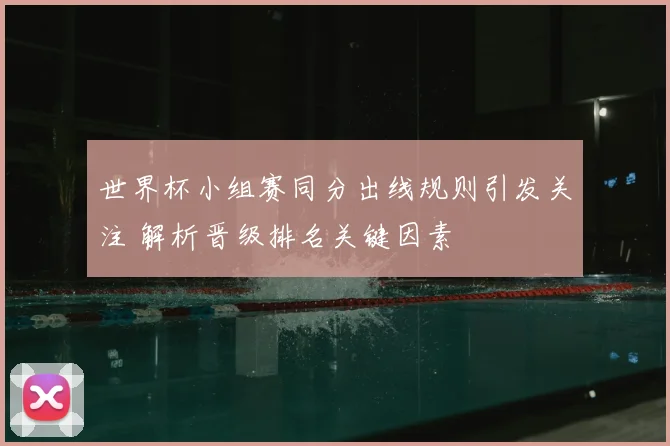 世界杯小组赛同分出线规则引发关注 解析晋级排名关键因素