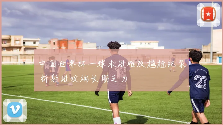 中国世界杯一球未进难改尴尬纪录 折射进攻端长期乏力